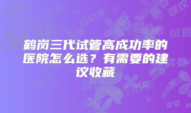 鹤岗三代试管高成功率的医院怎么选？有需要的建议收藏