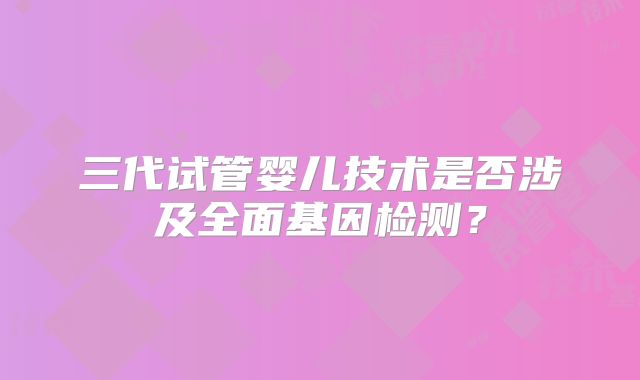 三代试管婴儿技术是否涉及全面基因检测？