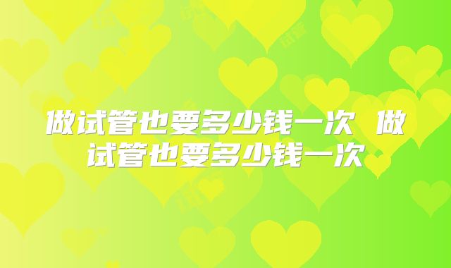 做试管也要多少钱一次 做试管也要多少钱一次
