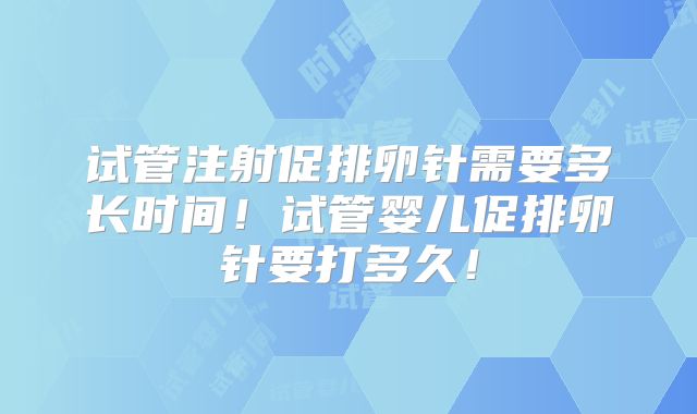 试管注射促排卵针需要多长时间!试管婴儿促排卵针要打多久!