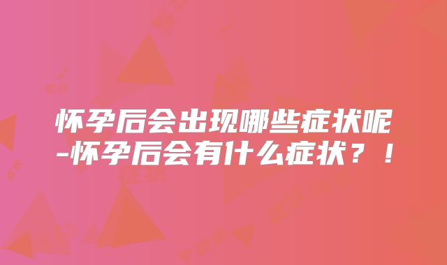 怀孕后会出现哪些症状呢-怀孕后会有什么症状？！
