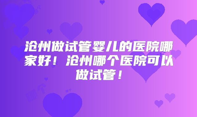沧州做试管婴儿的医院哪家好!沧州哪个医院可以做试管!