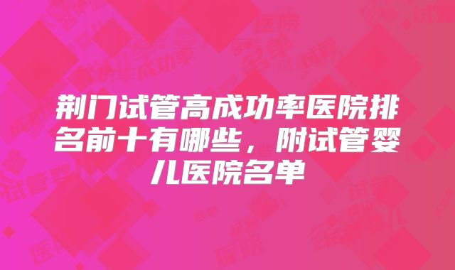 荆门试管高成功率医院排名前十有哪些，附试管婴儿医院名单