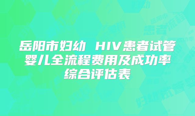 岳阳市妇幼 HIV患者试管婴儿全流程费用及成功率综合评估表
