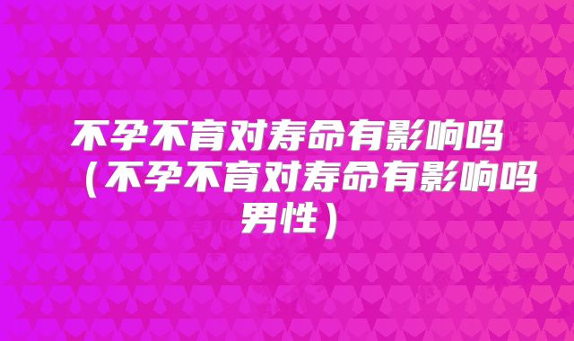 不孕不育对寿命有影响吗(不孕不育对寿命有影响吗男性)