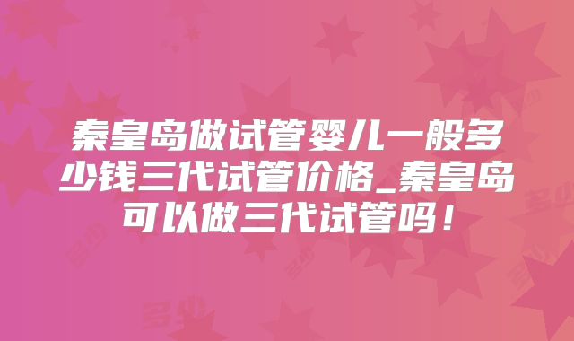 秦皇岛做试管婴儿一般多少钱三代试管价格_秦皇岛可以做三代试管吗！