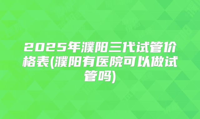 2025年濮阳三代试管价格表(濮阳有医院可以做试管吗)