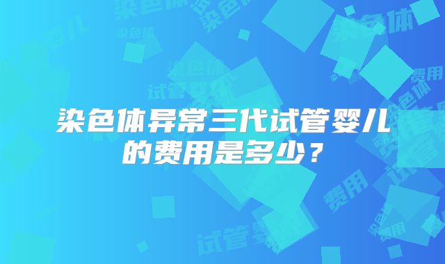 染色体异常三代试管婴儿的费用是多少？