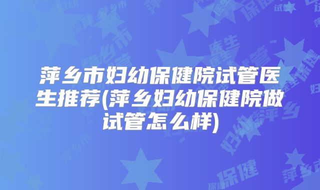 萍乡市妇幼保健院试管医生推荐(萍乡妇幼保健院做试管怎么样)