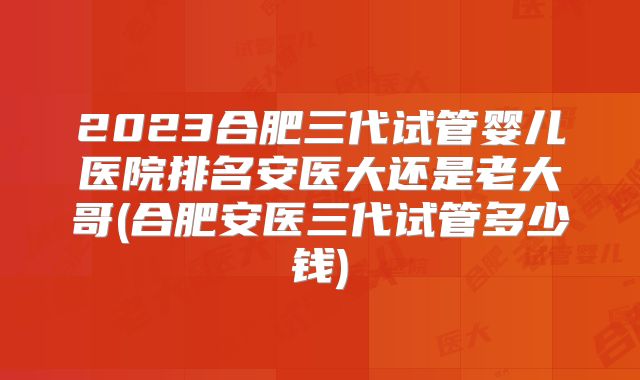 2023合肥三代试管婴儿医院排名安医大还是老大哥(合肥安医三代试管多少钱)