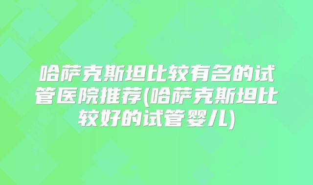 哈萨克斯坦比较有名的试管医院推荐(哈萨克斯坦比较好的试管婴儿)