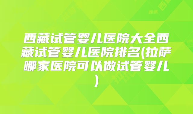 西藏试管婴儿医院大全西藏试管婴儿医院排名(拉萨哪家医院可以做试管婴儿)