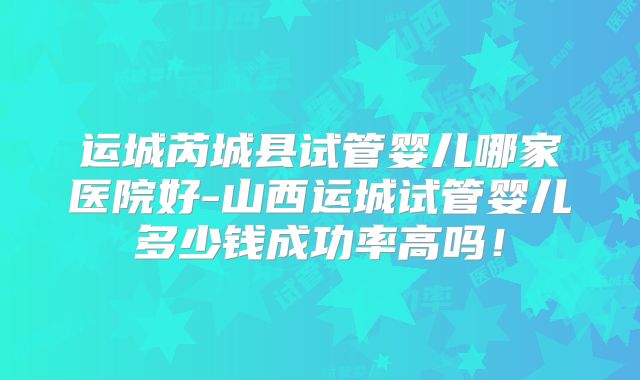 运城芮城县试管婴儿哪家医院好-山西运城试管婴儿多少钱成功率高吗！