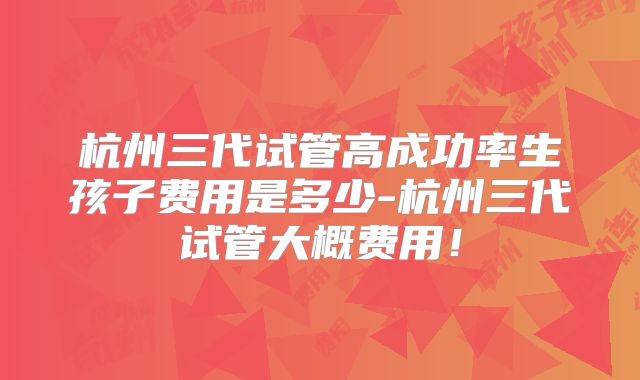 杭州三代试管高成功率生孩子费用是多少-杭州三代试管大概费用！