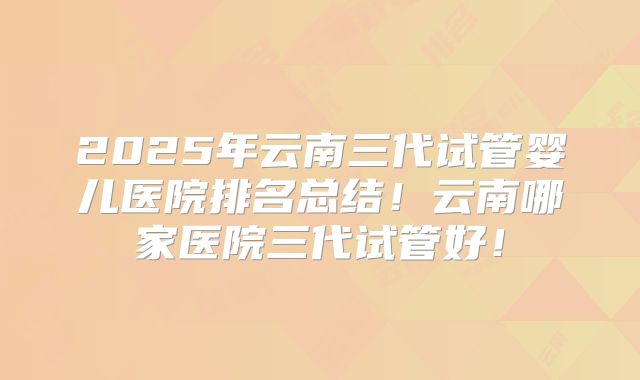 2025年云南三代试管婴儿医院排名总结!云南哪家医院三代试管好!
