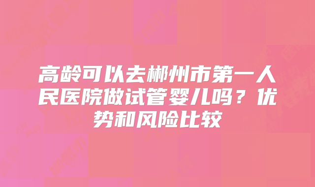 高龄可以去郴州市第一人民医院做试管婴儿吗？优势和风险比较