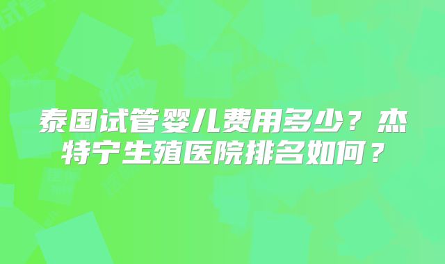 泰国试管婴儿费用多少？杰特宁生殖医院排名如何？