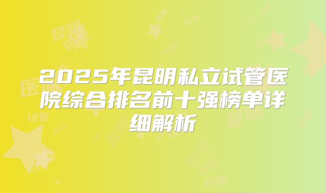 2025年昆明私立试管医院综合排名前十强榜单详细解析