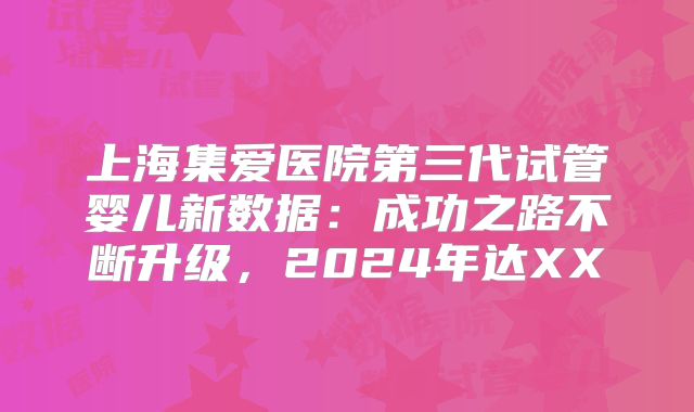 上海集爱医院第三代试管婴儿新数据：成功之路不断升级，2024年达XX