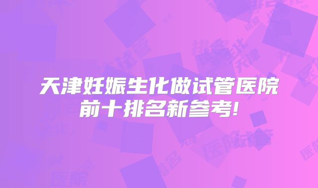 天津妊娠生化做试管医院前十排名新参考!