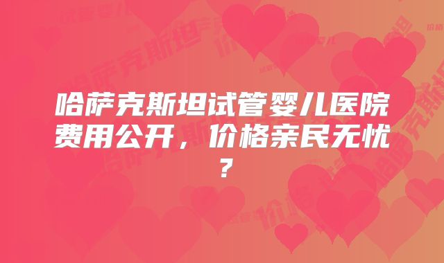 哈萨克斯坦试管婴儿医院费用公开，价格亲民无忧？