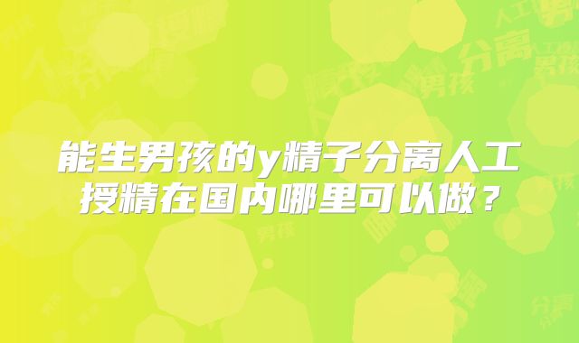能生男孩的y精子分离人工授精在国内哪里可以做？