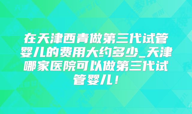 在天津西青做第三代试管婴儿的费用大约多少_天津哪家医院可以做第三代试管婴儿！