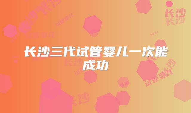 长沙三代试管婴儿一次能成功