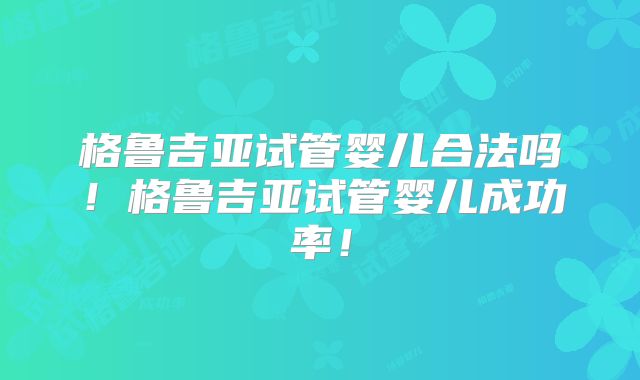 格鲁吉亚试管婴儿合法吗!格鲁吉亚试管婴儿成功率!