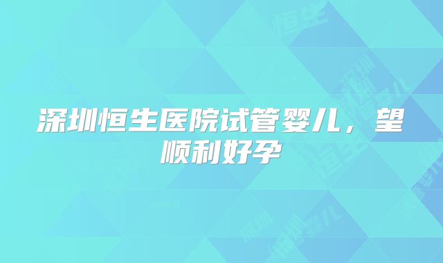 深圳恒生医院试管婴儿，望顺利好孕