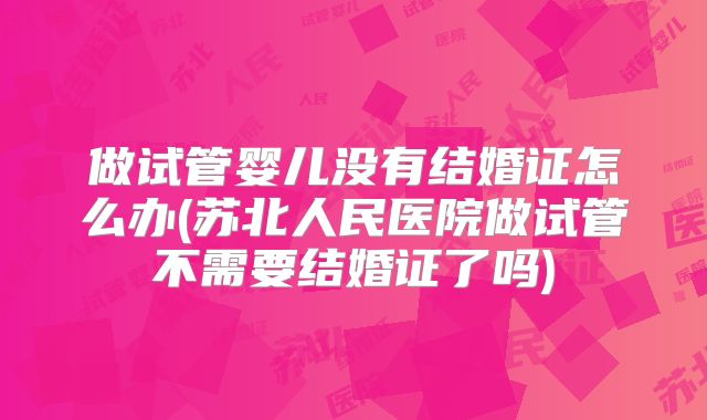 做试管婴儿没有结婚证怎么办(苏北人民医院做试管不需要结婚证了吗)