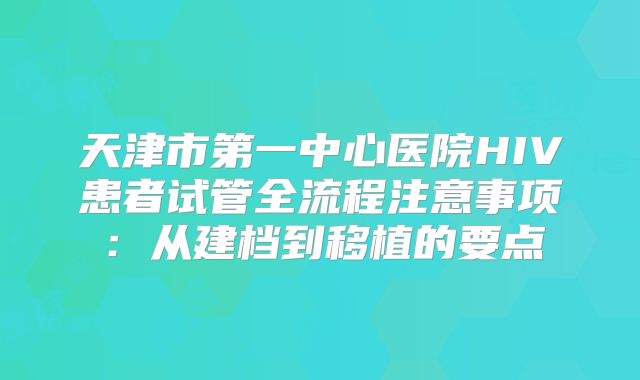 天津市第一中心医院HIV患者试管全流程注意事项:从建档到移植的要点