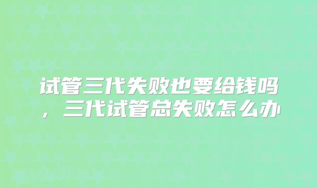 试管三代失败也要给钱吗,三代试管总失败怎么办