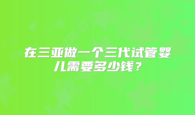 在三亚做一个三代试管婴儿需要多少钱?