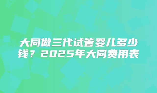 大同做三代试管婴儿多少钱？2025年大同费用表