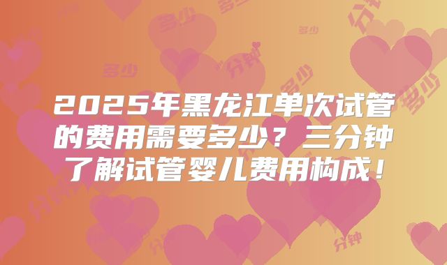 2025年黑龙江单次试管的费用需要多少？三分钟了解试管婴儿费用构成！