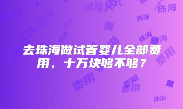 去珠海做试管婴儿全部费用，十万块够不够？