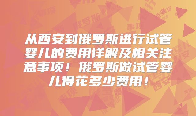 从西安到俄罗斯进行试管婴儿的费用详解及相关注意事项！俄罗斯做试管婴儿得花多少费用！