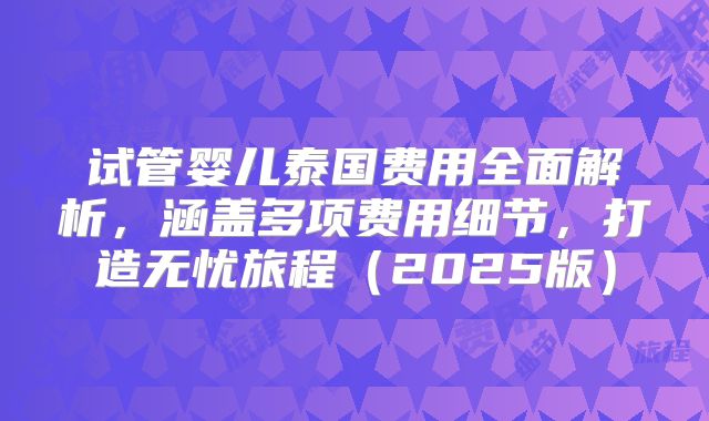 试管婴儿泰国费用全面解析，涵盖多项费用细节，打造无忧旅程（2025版）