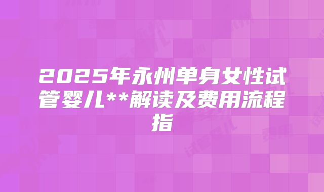 2025年永州单身女性试管婴儿**解读及费用流程指