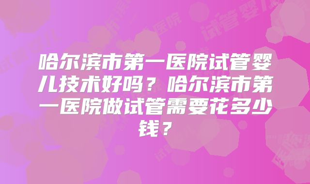 哈尔滨市第一医院试管婴儿技术好吗？哈尔滨市第一医院做试管需要花多少钱？