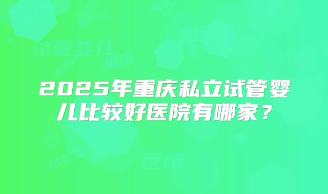 2025年重庆私立试管婴儿比较好医院有哪家?