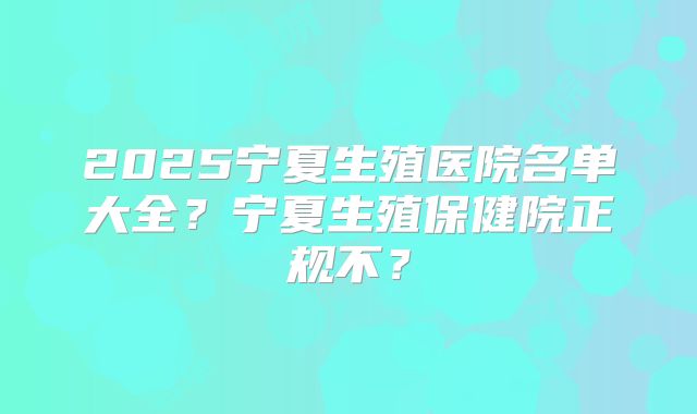 2025宁夏生殖医院名单大全?宁夏生殖保健院正规不?