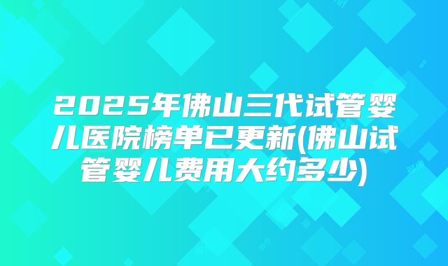 2025年佛山三代试管婴儿医院榜单已更新(佛山试管婴儿费用大约多少)