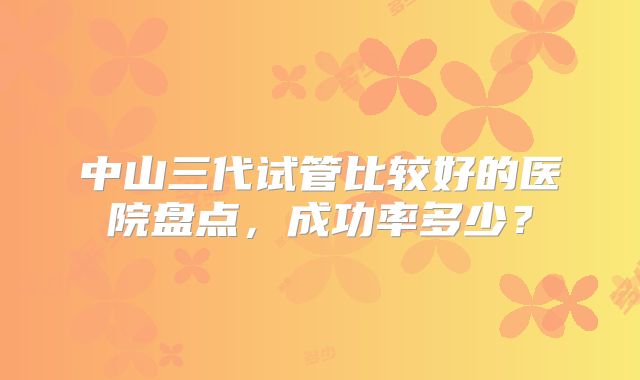 中山三代试管比较好的医院盘点，成功率多少？
