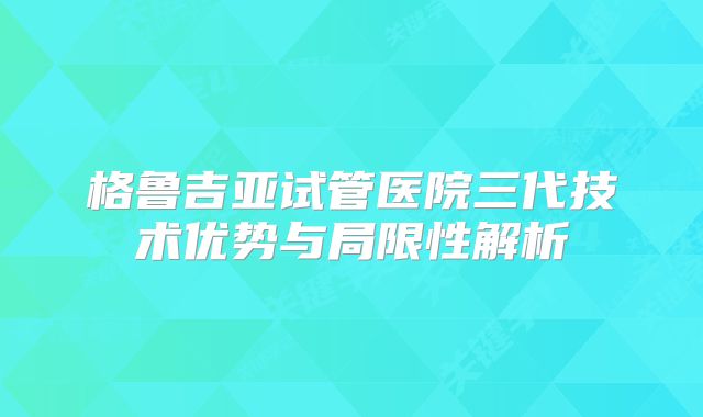 格鲁吉亚试管医院三代技术优势与局限性解析