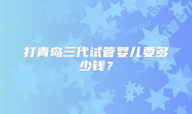 打青岛三代试管婴儿要多少钱?