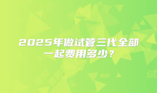 2025年做试管三代全部一起费用多少？