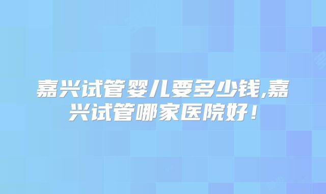 嘉兴试管婴儿要多少钱,嘉兴试管哪家医院好！