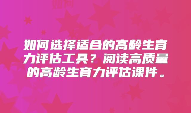 如何选择适合的高龄生育力评估工具？阅读高质量的高龄生育力评估课件。